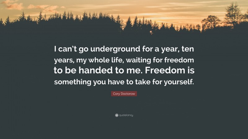 Cory Doctorow Quote: “I can’t go underground for a year, ten years, my whole life, waiting for freedom to be handed to me. Freedom is something you have to take for yourself.”