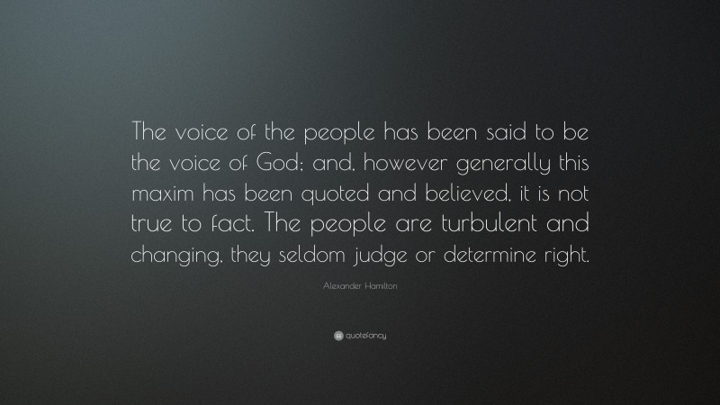 Alexander Hamilton Quote: “The voice of the people has been said to be the voice of God; and, however generally this maxim has been quoted and believed, it is not true to fact. The people are turbulent and changing, they seldom judge or determine right.”
