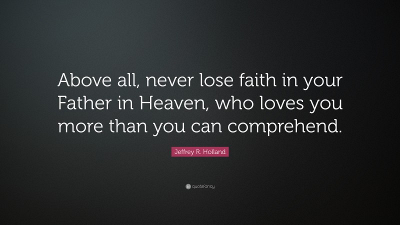 Jeffrey R. Holland Quote: “Above all, never lose faith in your Father in Heaven, who loves you more than you can comprehend.”