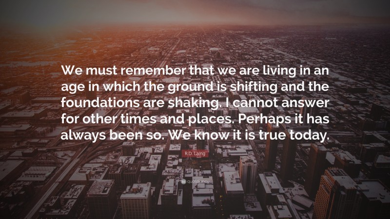 R.D. Laing Quote: “We must remember that we are living in an age in which the ground is shifting and the foundations are shaking. I cannot answer for other times and places. Perhaps it has always been so. We know it is true today.”