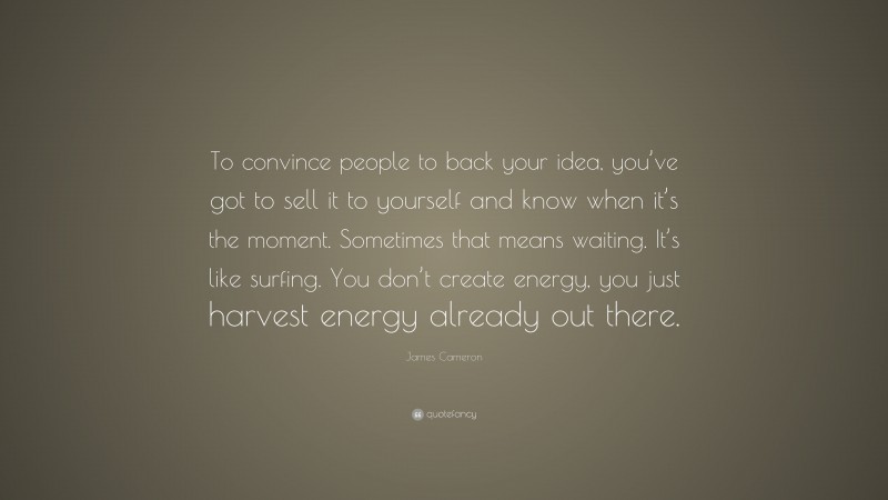 James Cameron Quote: “To convince people to back your idea, you’ve got to sell it to yourself and know when it’s the moment. Sometimes that means waiting. It’s like surfing. You don’t create energy, you just harvest energy already out there.”