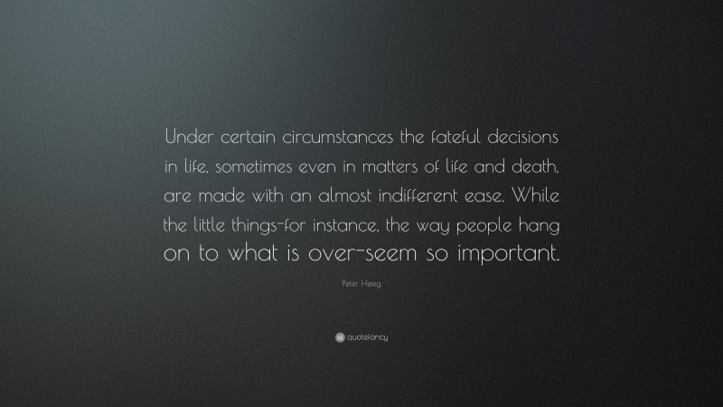 Peter Høeg Quote: “Under certain circumstances the fateful decisions in life, sometimes even in matters of life and death, are made with an almost indifferent ease. While the little things-for instance, the way people hang on to what is over-seem so important.”