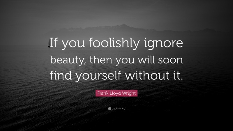 Frank Lloyd Wright Quote: “If you foolishly ignore beauty, then you will soon find yourself without it.”