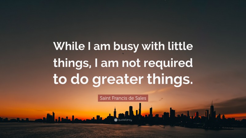 Saint Francis de Sales Quote: “While I am busy with little things, I am not required to do greater things.”
