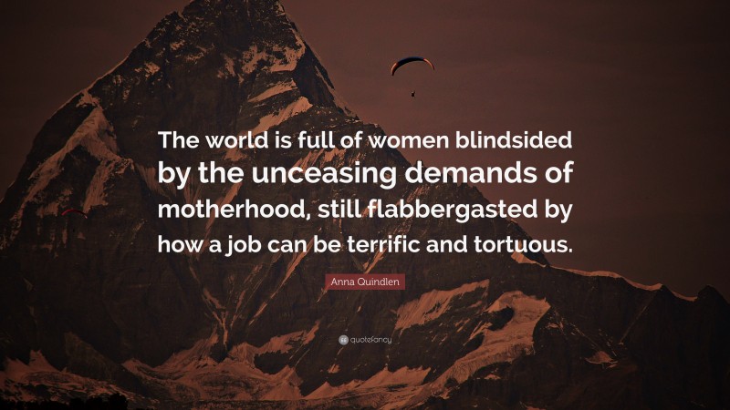 Anna Quindlen Quote: “The world is full of women blindsided by the unceasing demands of motherhood, still flabbergasted by how a job can be terrific and tortuous.”