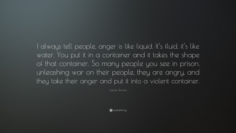 Leymah Gbowee Quote: “I always tell people, anger is like liquid. It’s fluid, it’s like water. You put it in a container and it takes the shape of that container. So many people you see in prison, unleashing war on their people, they are angry, and they take their anger and put it into a violent container.”