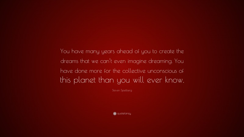 Steven Spielberg Quote: “You have many years ahead of you to create the dreams that we can’t even imagine dreaming. You have done more for the collective unconscious of this planet than you will ever know.”