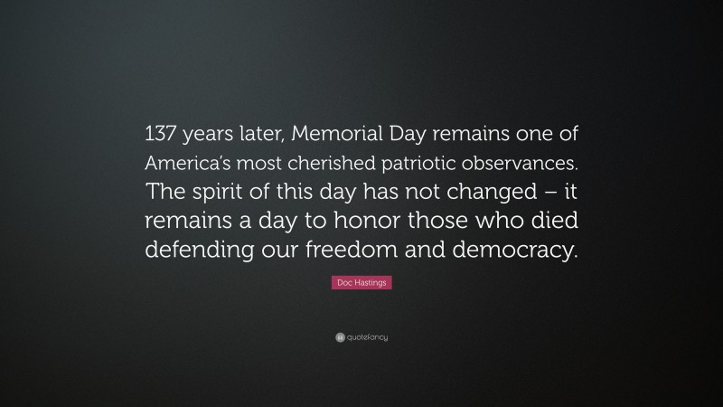 Doc Hastings Quote: “137 years later, Memorial Day remains one of America’s most cherished patriotic observances. The spirit of this day has not changed – it remains a day to honor those who died defending our freedom and democracy.”