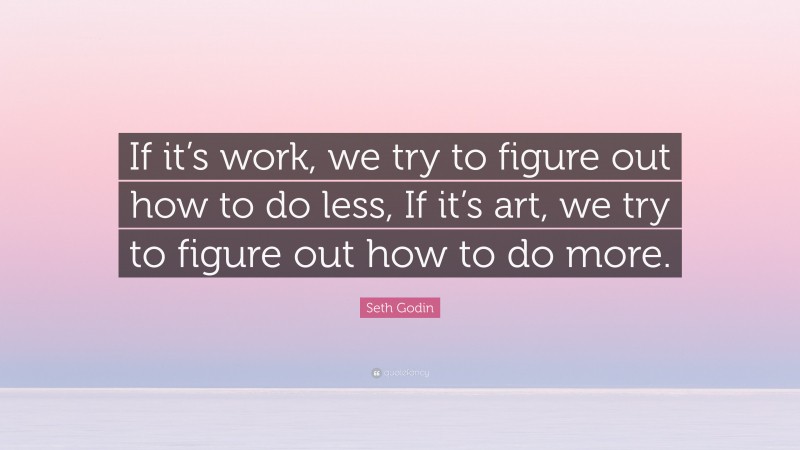 Seth Godin Quote: “If it’s work, we try to figure out how to do less, If it’s art, we try to figure out how to do more.”