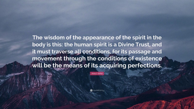 Abdu'l-Bahá Quote: “The wisdom of the appearance of the spirit in the body is this: the human spirit is a Divine Trust, and it must traverse all conditions, for its passage and movement through the conditions of existence will be the means of its acquiring perfections.”