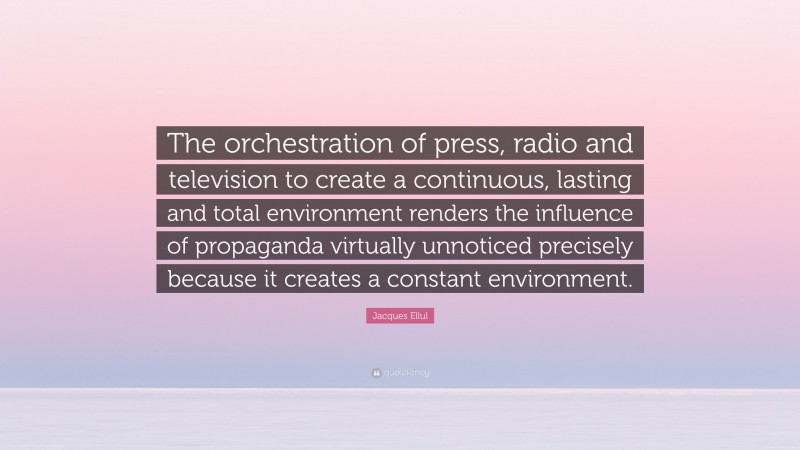 Jacques Ellul Quote: “The orchestration of press, radio and television to create a continuous, lasting and total environment renders the influence of propaganda virtually unnoticed precisely because it creates a constant environment.”