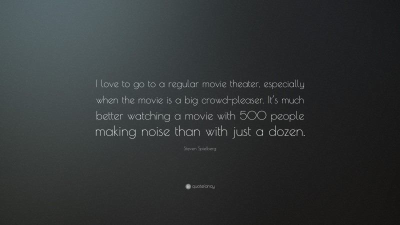 Steven Spielberg Quote: “I love to go to a regular movie theater, especially when the movie is a big crowd-pleaser. It’s much better watching a movie with 500 people making noise than with just a dozen.”