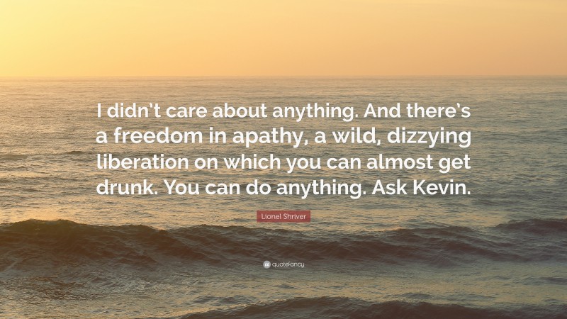 Lionel Shriver Quote: “I didn’t care about anything. And there’s a freedom in apathy, a wild, dizzying liberation on which you can almost get drunk. You can do anything. Ask Kevin.”