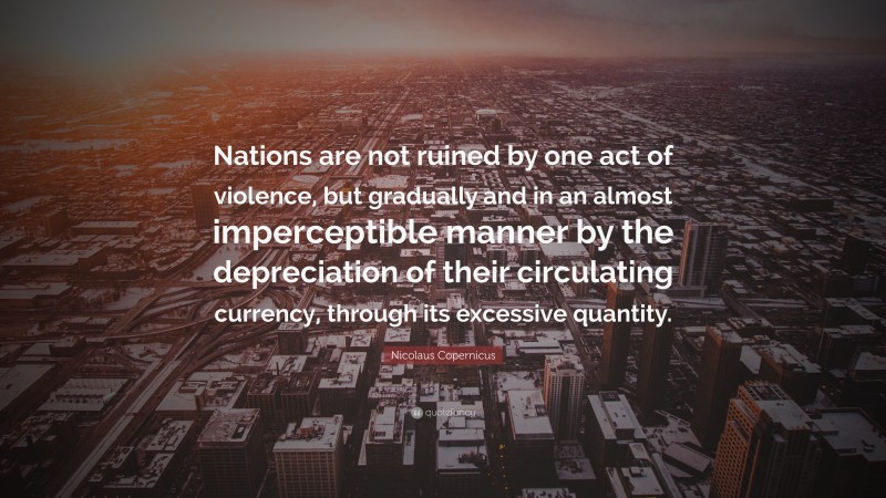 Nicolaus Copernicus Quote: “Nations are not ruined by one act of violence, but gradually and in an almost imperceptible manner by the depreciation of their circulating currency, through its excessive quantity.”