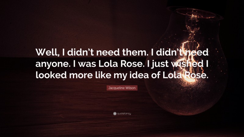 Jacqueline Wilson Quote: “Well, I didn’t need them. I didn’t need anyone. I was Lola Rose. I just wished I looked more like my idea of Lola Rose.”