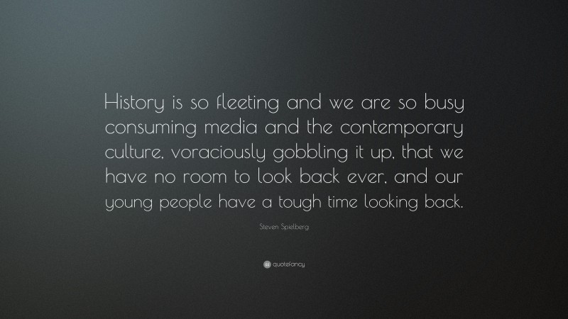 Steven Spielberg Quote: “History is so fleeting and we are so busy consuming media and the contemporary culture, voraciously gobbling it up, that we have no room to look back ever, and our young people have a tough time looking back.”