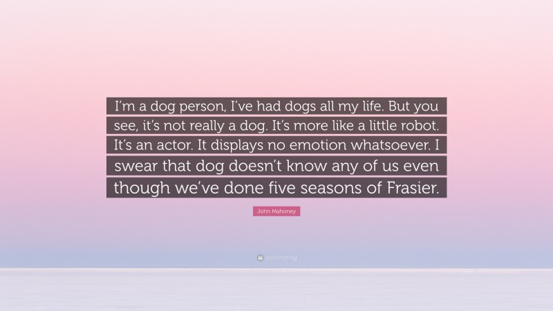 John Mahoney Quote: “I’m a dog person, I’ve had dogs all my life. But you see, it’s not really a dog. It’s more like a little robot. It’s an actor. It displays no emotion whatsoever. I swear that dog doesn’t know any of us even though we’ve done five seasons of Frasier.”