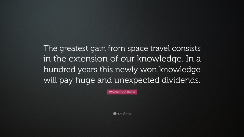 Wernher von Braun Quote: “The greatest gain from space travel consists in the extension of our knowledge. In a hundred years this newly won knowledge will pay huge and unexpected dividends.”