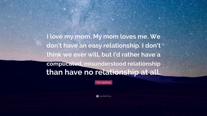 Tori Spelling Quote: “I love my mom. My mom loves me. We don’t have an easy relationship. I don’t think we ever will, but I’d rather have a complicated, misunderstood relationship than have no relationship at all.”