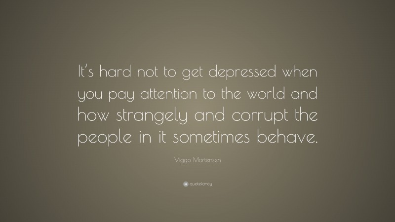 Viggo Mortensen Quote: “It’s hard not to get depressed when you pay attention to the world and how strangely and corrupt the people in it sometimes behave.”