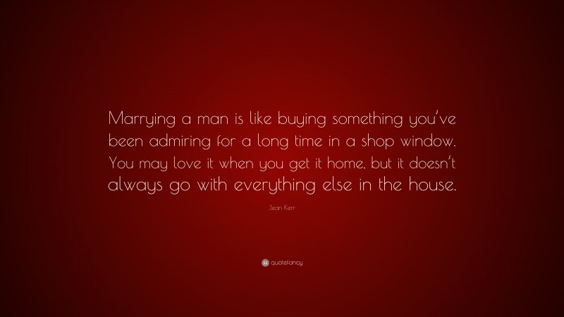 Jean Kerr Quote: “Marrying a man is like buying something you’ve been admiring for a long time in a shop window. You may love it when you get it home, but it doesn’t always go with everything else in the house.”