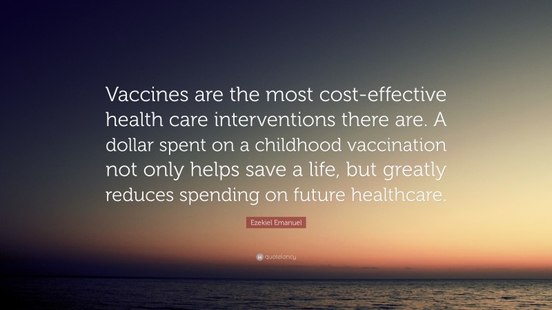 Ezekiel Emanuel Quote: “Vaccines are the most cost-effective health care interventions there are. A dollar spent on a childhood vaccination not only helps save a life, but greatly reduces spending on future healthcare.”