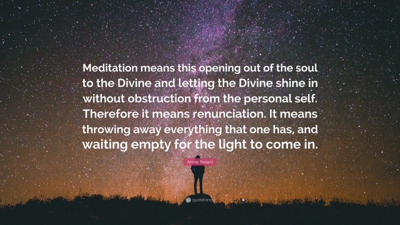 Annie Besant Quote: “Meditation means this opening out of the soul to the Divine and letting the Divine shine in without obstruction from the personal self. Therefore it means renunciation. It means throwing away everything that one has, and waiting empty for the light to come in.”