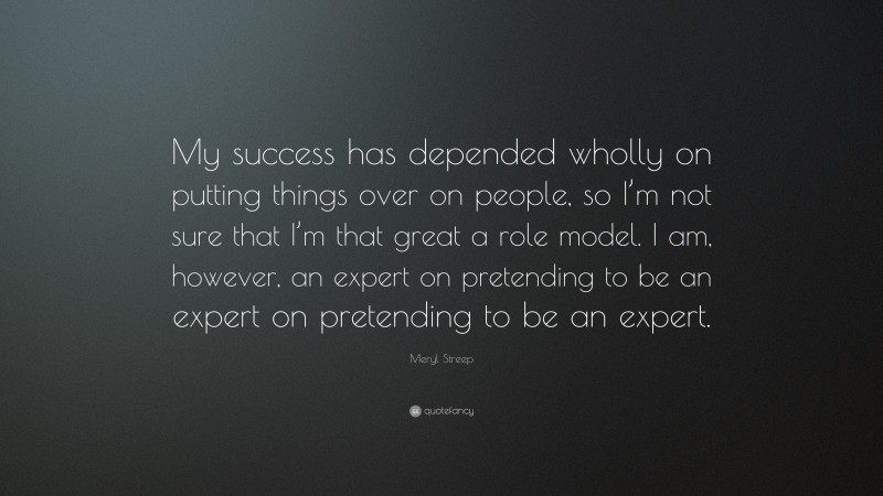 Meryl Streep Quote: “My success has depended wholly on putting things over on people, so I’m not sure that I’m that great a role model. I am, however, an expert on pretending to be an expert on pretending to be an expert.”