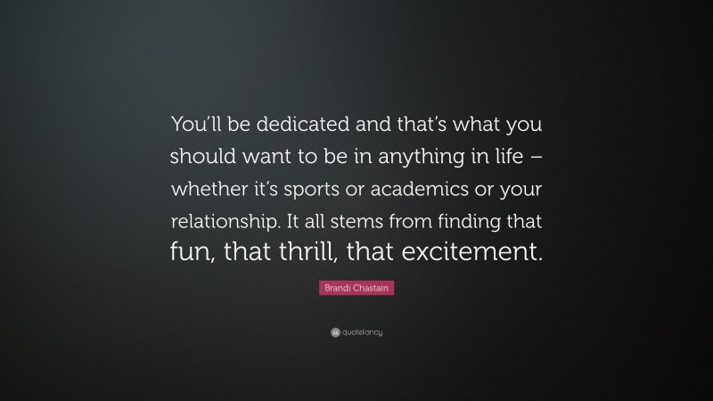 Brandi Chastain Quote: “You’ll be dedicated and that’s what you should want to be in anything in life – whether it’s sports or academics or your relationship. It all stems from finding that fun, that thrill, that excitement.”