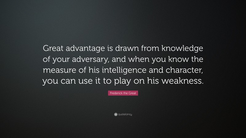 Frederick the Great Quote: “Great advantage is drawn from knowledge of your adversary, and when you know the measure of his intelligence and character, you can use it to play on his weakness.”