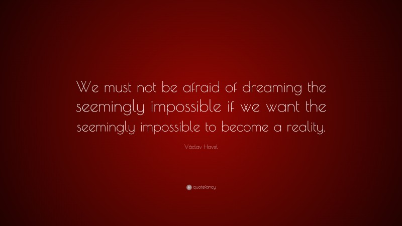 Václav Havel Quote: “We must not be afraid of dreaming the seemingly impossible if we want the seemingly impossible to become a reality.”
