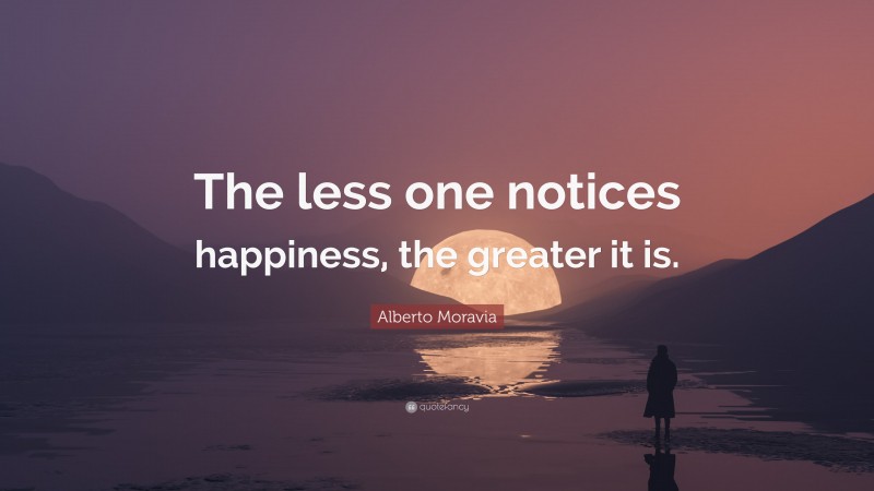 Alberto Moravia Quote: “The less one notices happiness, the greater it is.”