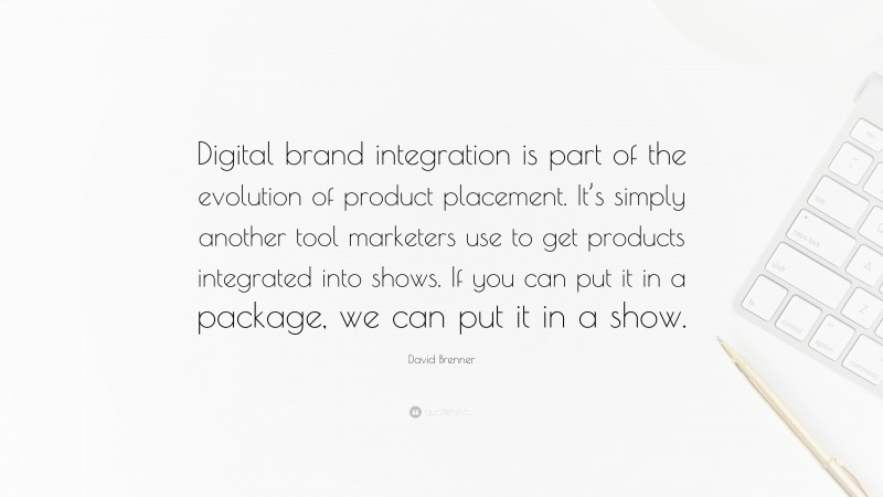 David Brenner Quote: “Digital brand integration is part of the evolution of product placement. It’s simply another tool marketers use to get products integrated into shows. If you can put it in a package, we can put it in a show.”