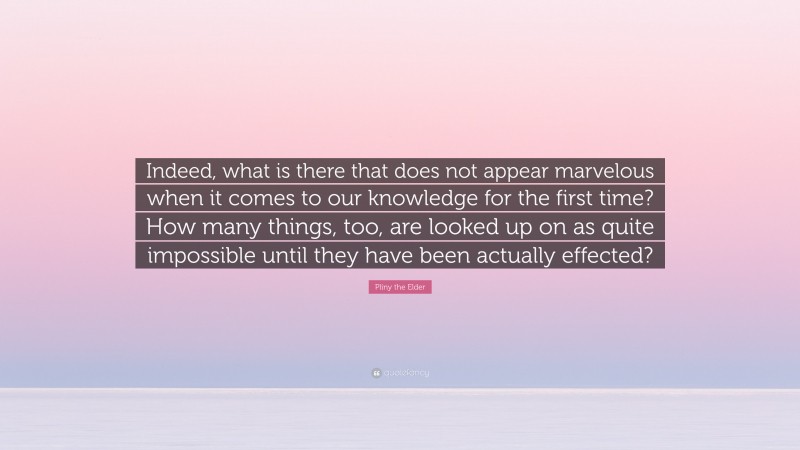 Pliny the Elder Quote: “Indeed, what is there that does not appear marvelous when it comes to our knowledge for the first time? How many things, too, are looked up on as quite impossible until they have been actually effected?”