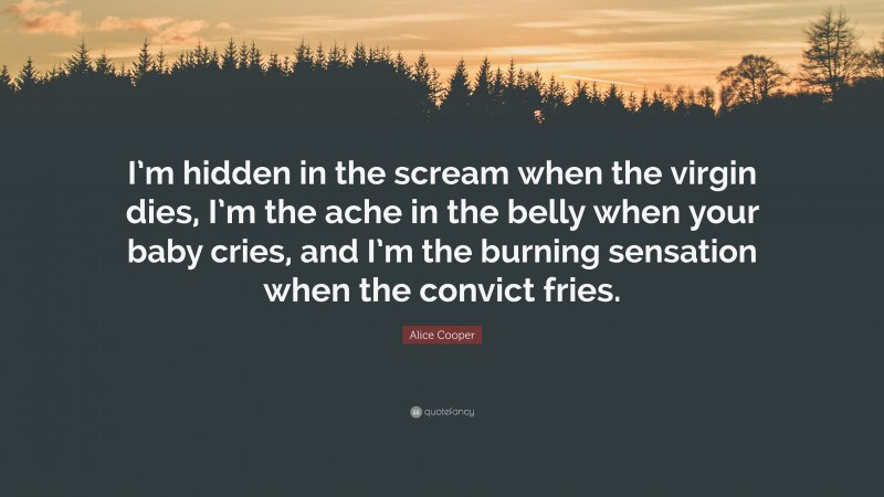 Alice Cooper Quote: “I’m hidden in the scream when the virgin dies, I’m the ache in the belly when your baby cries, and I’m the burning sensation when the convict fries.”