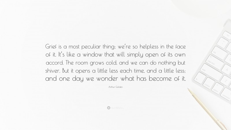 Arthur Golden Quote: “Grief is a most peculiar thing; we’re so helpless in the face of it. It’s like a window that will simply open of its own accord. The room grows cold, and we can do nothing but shiver. But it opens a little less each time, and a little less; and one day we wonder what has become of it.”