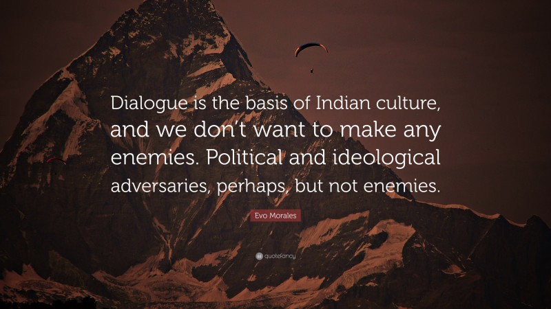 Evo Morales Quote: “Dialogue is the basis of Indian culture, and we don’t want to make any enemies. Political and ideological adversaries, perhaps, but not enemies.”