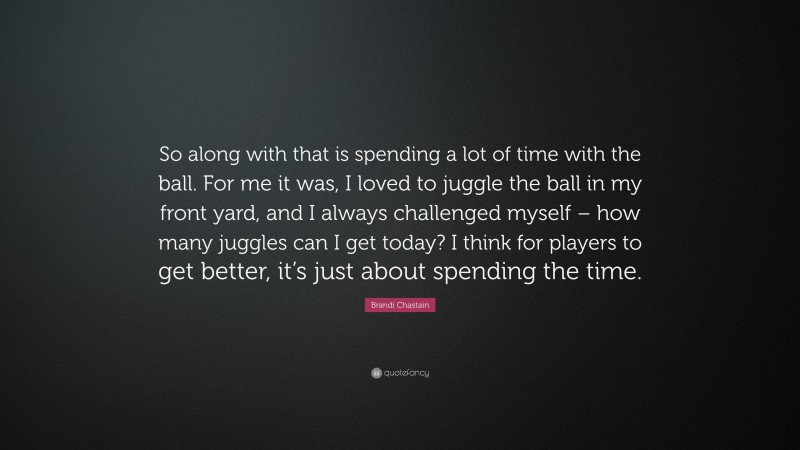 Brandi Chastain Quote: “So along with that is spending a lot of time with the ball. For me it was, I loved to juggle the ball in my front yard, and I always challenged myself – how many juggles can I get today? I think for players to get better, it’s just about spending the time.”