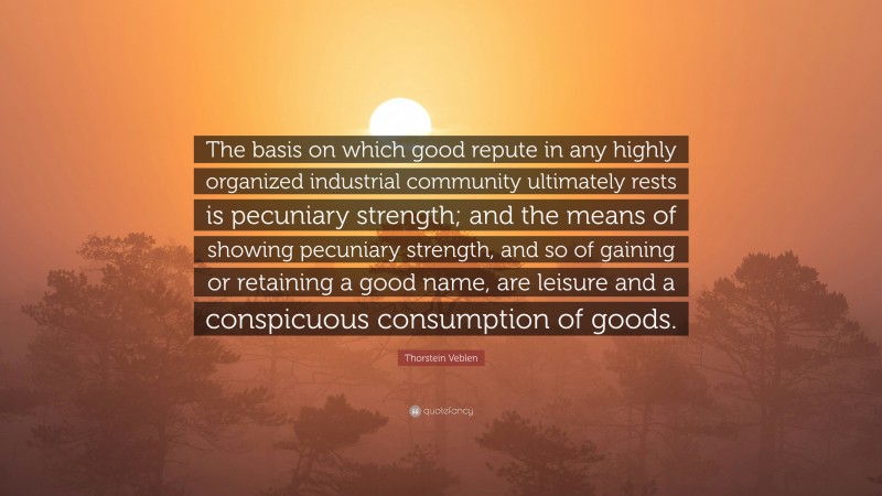 Thorstein Veblen Quote: “The basis on which good repute in any highly organized industrial community ultimately rests is pecuniary strength; and the means of showing pecuniary strength, and so of gaining or retaining a good name, are leisure and a conspicuous consumption of goods.”