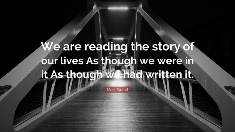 Mark Strand Quote: “We are reading the story of our lives As though we were in it As though we had written it.”