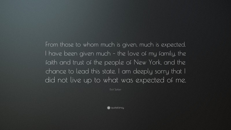 Eliot Spitzer Quote: “From those to whom much is given, much is expected. I have been given much – the love of my family, the faith and trust of the people of New York, and the chance to lead this state. I am deeply sorry that I did not live up to what was expected of me.”