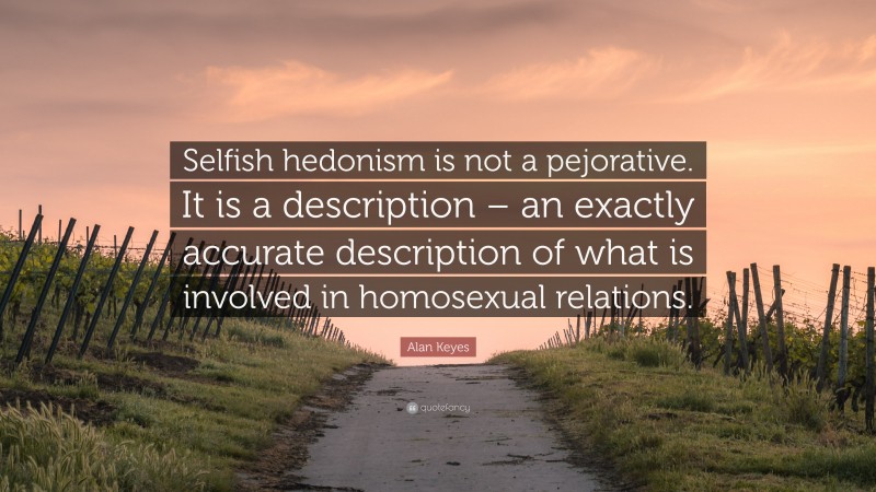 Alan Keyes Quote: “Selfish hedonism is not a pejorative. It is a description – an exactly accurate description of what is involved in homosexual relations.”