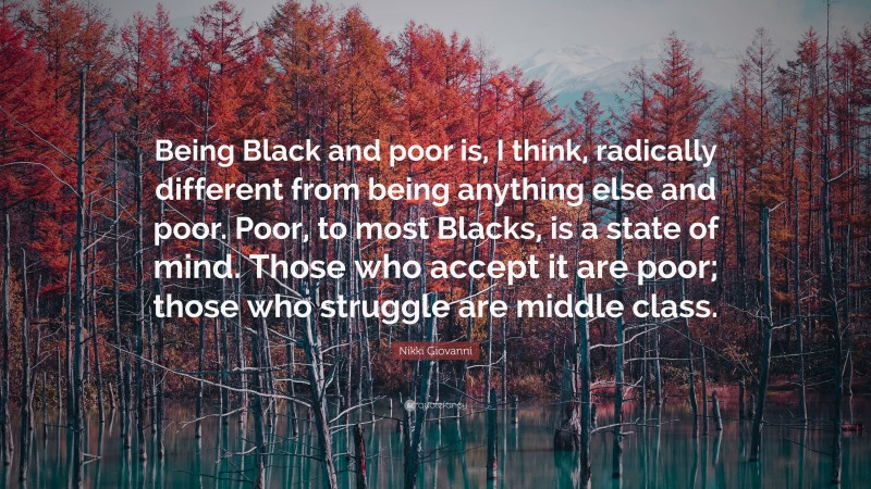 Nikki Giovanni Quote: “Being Black and poor is, I think, radically different from being anything else and poor. Poor, to most Blacks, is a state of mind. Those who accept it are poor; those who struggle are middle class.”