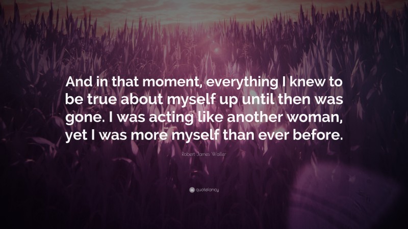 Robert James Waller Quote: “And in that moment, everything I knew to be true about myself up until then was gone. I was acting like another woman, yet I was more myself than ever before.”