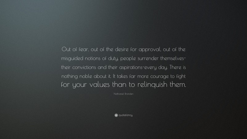 Nathaniel Branden Quote: “Out of fear, out of the desire for approval, out of the misguided notions of duty, people surrender themselves-their convictions and their aspirations-every day. There is nothing noble about it. It takes far more courage to fight for your values than to relinquish them.”
