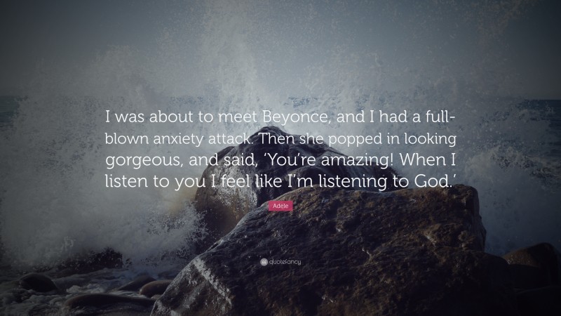Adele Quote: “I was about to meet Beyonce, and I had a full-blown anxiety attack. Then she popped in looking gorgeous, and said, ‘You’re amazing! When I listen to you I feel like I’m listening to God.’”