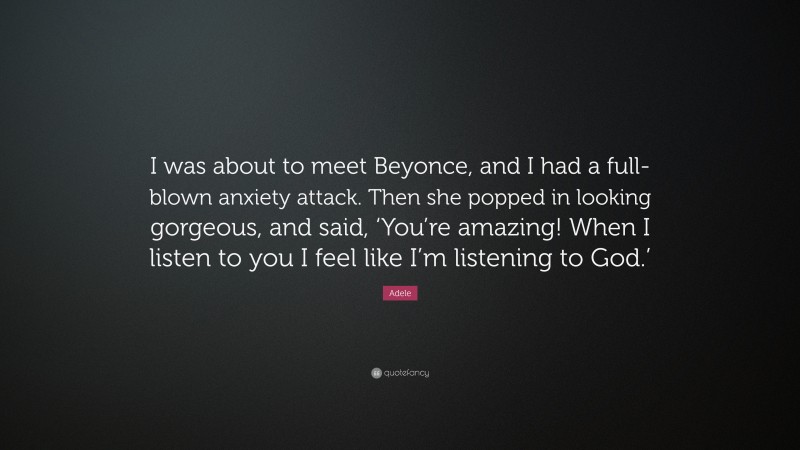 Adele Quote: “I was about to meet Beyonce, and I had a full-blown anxiety attack. Then she popped in looking gorgeous, and said, ‘You’re amazing! When I listen to you I feel like I’m listening to God.’”