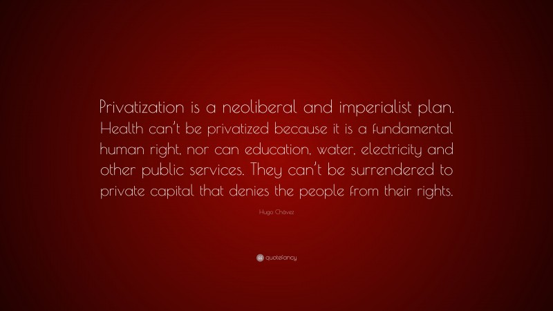 Hugo Chávez Quote: “Privatization is a neoliberal and imperialist plan. Health can’t be privatized because it is a fundamental human right, nor can education, water, electricity and other public services. They can’t be surrendered to private capital that denies the people from their rights.”