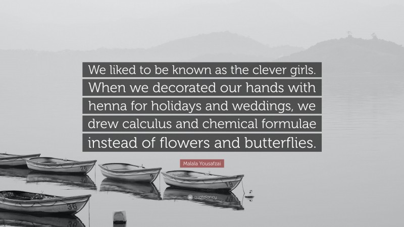Malala Yousafzai Quote: “We liked to be known as the clever girls. When we decorated our hands with henna for holidays and weddings, we drew calculus and chemical formulae instead of flowers and butterflies.”