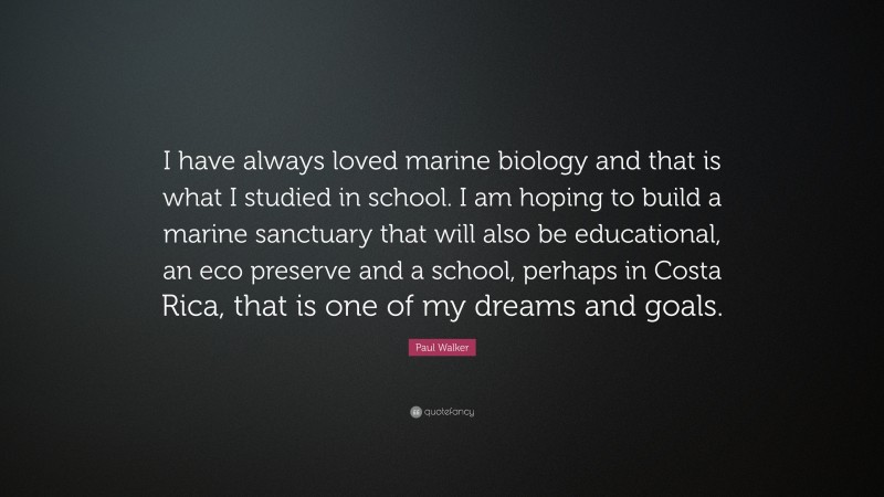 Paul Walker Quote: “I have always loved marine biology and that is what I studied in school. I am hoping to build a marine sanctuary that will also be educational, an eco preserve and a school, perhaps in Costa Rica, that is one of my dreams and goals.”